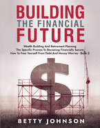 Build The Financial Future: Wealth Building And Retirement Planning - The Specific Process To Becoming Financially Secure - How To Free Yourself From Debt And Money Worries - Book 2