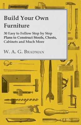 Build Your Own Furniture - 30 Easy to Follow Step by Step Plans to Construct Stools, Chests, Cabinets and Much More - Bradman, W A G
