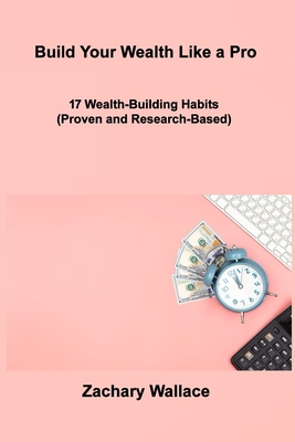 Build Your Wealth Like a Pro: 17 Wealth-Building Habits (Proven and Research-Based) - Wallace, Zachary
