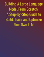 Building A Large Language Model From Scratch: A Step-by-Step Guide to Build, Train, and Optimize Your Own LLM: Everything You Need to Know About Neural Networks, Transformers, and Pretraining