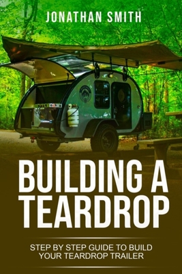 Building a Teardrop: Step by Step Guide to Build Your Teardrop Trailer - Smith, Jonathan