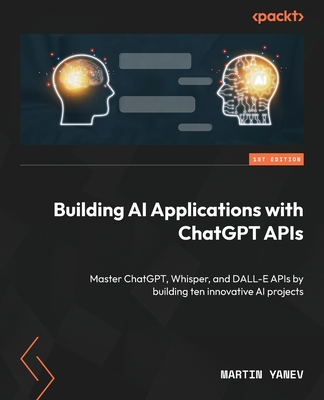 Building AI Applications with ChatGPT APIs: Master ChatGPT, Whisper, and DALL-E APIs by building ten innovative AI projects - Yanev, Martin
