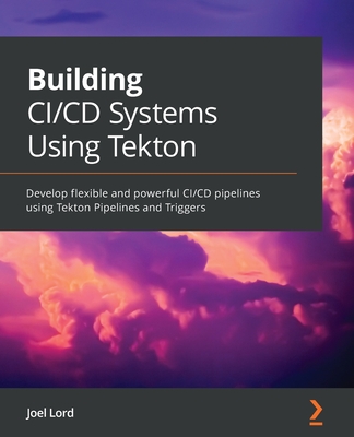 Building CI/CD Systems Using Tekton: Develop flexible and powerful CI/CD pipelines using Tekton Pipelines and Triggers - Lord, Joel