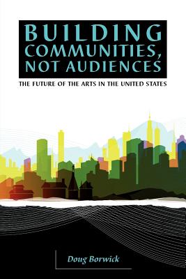 Building Communities, Not Audiences: The Future of the Arts in the United States - Borwick, Doug