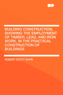 Building Construction, Showing the Employment of Timber, Lead, and Iron Work, in the Practical Construction of Buildings