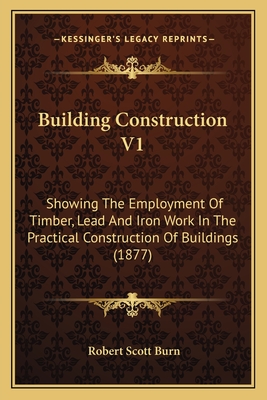Building Construction V1: Showing The Employment Of Timber, Lead And Iron Work In The Practical Construction Of Buildings (1877) - Burn, Robert Scott