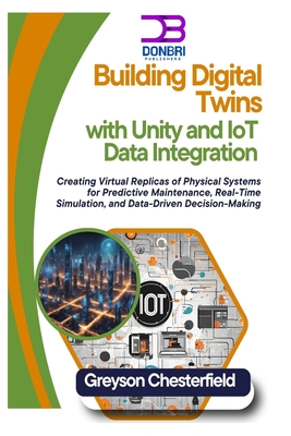 Building Digital Twins with Unity and IoT Data Integration: Creating Virtual Replicas of Physical Systems for Predictive Maintenance, Real-Time Simulation, and Data-Driven Decision-Making - Chesterfield, Greyson