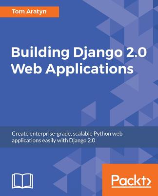 Building Django 2.0 Web Applications: Create enterprise-grade, scalable Python web applications easily with Django 2.0 - Aratyn, Tom
