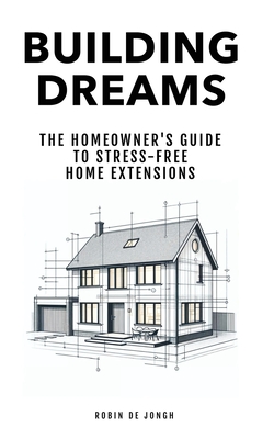 Building Dreams: The Homeowner's Guide to Stress Free Home Extensions - De Jongh, Robin (Creator)