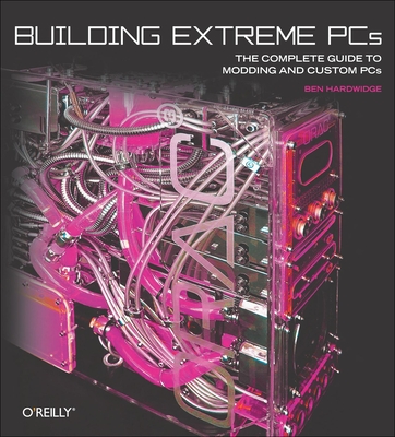 Building Extreme PCs: The Complete Guide to Modding and Custom PCs - Hardwidge, Ben