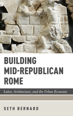 Building Mid-Republican Rome: Labor, Architecture, and the Urban Economy - Bernard, Seth