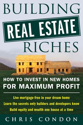 Building Real Estate Riches: How to Invest in New Homes for Maximum Profit - Condon, Chris