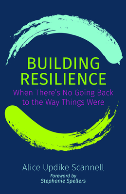 Building Resilience: When There's No Going Back to the Way Things Were - Scannell, Alice Updike, and Spellers, Stephanie (Foreword by)