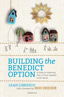 Building the Benedict Option: A Guide to Gathering Two or Three Together in His Name - Libresco, Leah, and Dreher, Rod (Foreword by)