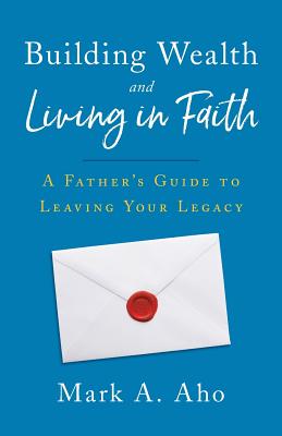 Building Wealth and Living in Faith: A Father's Guide to Leaving Your Legacy - Aho, Mark a