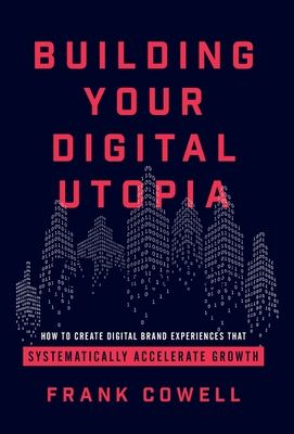 Building Your Digital Utopia: How to Create Digital Brand Experiences That Systematically Accelerate Growth - Cowell, Frank