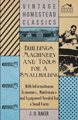 Buildings, Machinery and Tools for a Smallholding - With Information on Economics, Maintenance and Equipment Needed for a Small Farm - Baker, J O