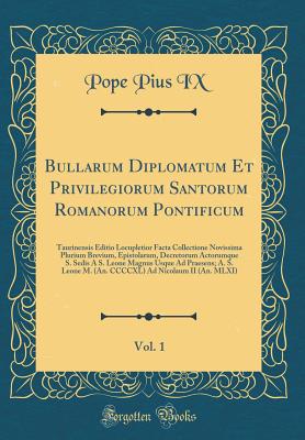 Bullarum Diplomatum Et Privilegiorum Santorum Romanorum Pontificum, Vol. 1: Taurinensis Editio Locupletior Facta Collectione Novissima Plurium Brevium, Epistolarum, Decretorum Actorumque S. Sedis A S. Leone Magnus Usque Ad Praesens; A. S. Leone M. (An. CC - IX, Pope Pius