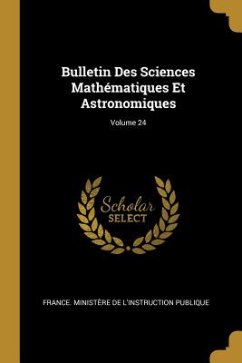 Bulletin Des Sciences Mathmatiques Et Astronomiques; Volume 24 - France Ministre de l'Instruction Publ (Creator)