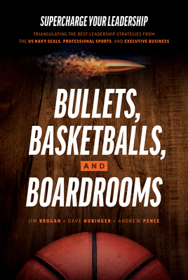 Bullets, Basketballs, and Boardrooms: Supercharge Your Leadership: Triangulating the Best Leadership Strategies from the US Navy Seals, Professional Sports, and Executive Business - Brogan, Jim, and Hubinger, Dave, and Pence, Andrew