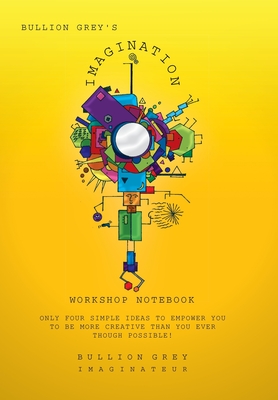 Bullion Grey's Imagination Workshop Notebook: Only Four Simple Ideas to Empower You to Be More Creative Than You Ever Though Possible! - Grey, Bullion