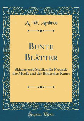 Bunte Bltter: Skizzen Und Studien Fr Freunde Der Musik Und Der Bildenden Kunst (Classic Reprint) - Ambros, A W