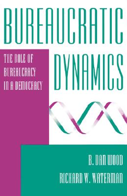 Bureaucratic Dynamics: The Role of Bureaucracy in a Democracy - Wood, B Dan, and Waterman, Richard W