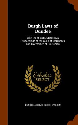 Burgh Laws of Dundee: With the History, Statutes, & Proceedings of the Guild of Merchants and Fraternities of Craftsmen - Dundee, and Warden, Alex Johnston