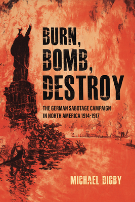 Burn, Bomb, Destroy: The German Sabotage Campaign in North America, 1914-1917 - Digby, Michael