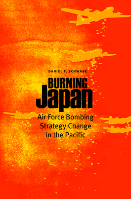 Burning Japan: Air Force Bombing Strategy Change in the Pacific - Schwabe, Daniel T