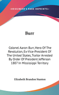 Burr: Colonel Aaron Burr, Hero Of The Revolution, Ex-Vice-President Of The United States, Traitor Arrested By Order Of President Jefferson 1807 In Mississippi Territory
