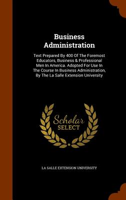 Business Administration: Text Prepared By 400 Of The Foremost Educators, Business & Professional Men In America. Adopted For Use In The Course In Business Administration, By The La Salle Extension University - La Salle Extension University (Creator)
