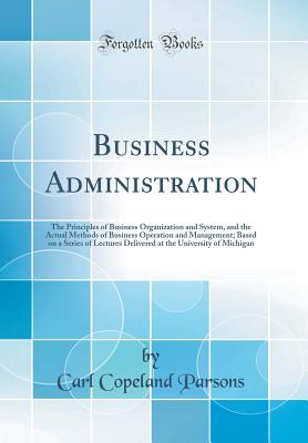 Business Administration: The Principles of Business Organization and System, and the Actual Methods of Business Operation and Management; Based on a Series of Lectures Delivered at the University of Michigan (Classic Reprint) - Parsons, Carl Copeland