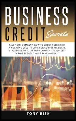 Business Credit Secrets: Save Your Company. How to Check and Repair a Negative Credit Score for Corporate Loans. Strategies To Solve Your Company's Liquidity Crisis Even Without Bank Money - Risk, Tony