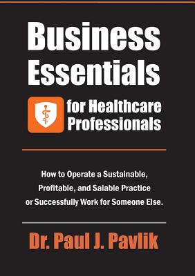 Business Essentials for Healthcare Professionals: How to Operate a Sustainable, Profitable, and Salable Practice or Successfully Work for Someone Else - Pavlik, Paul J, Dr.