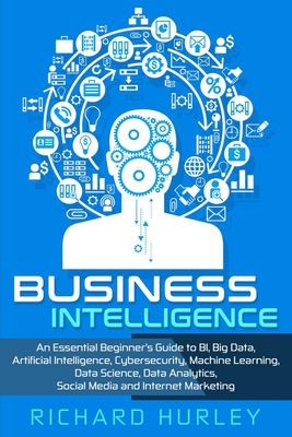 Business Intelligence: An Essential Beginner's Guide to BI, Big Data, Artificial Intelligence, Cybersecurity, Machine Learning, Data Science, Data Analytics, Social Media and Internet Marketing - Hurley, Richard