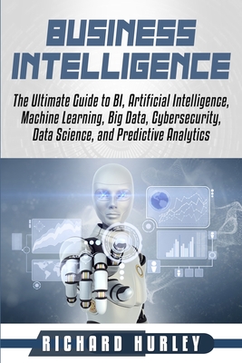 Business Intelligence: The Ultimate Guide to BI, Artificial Intelligence, Machine Learning, Big Data, Cybersecurity, Data Science, and Predictive Analytics - Hurley, Richard