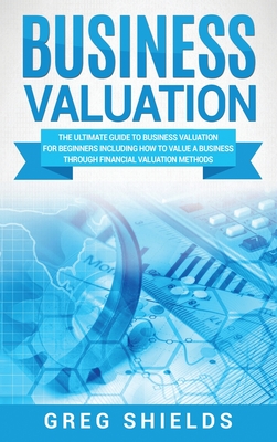 Business Valuation: The Ultimate Guide to Business Valuation for Beginners, Including How to Value a Business Through Financial Valuation Methods - Shields, Greg