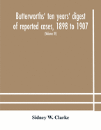 Butterworths' ten years' digest of reported cases, 1898 to 1907; a digest of reported cases decided in the Supreme and other courts during the years 1898 to 1907, including a copious selection of reported cases decided in the Irish and Scotch courts, with