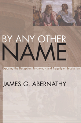 By Any Other Name: Exposing the Deception, Mythology, and Tragedy of Secularism - Abernathy, James G, and Weatherly, Jon A (Foreword by)