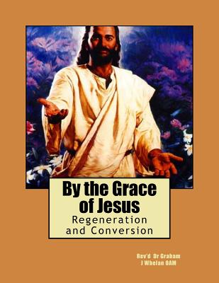 By the Grace of Jesus: Regeneration and Conversion - Whelan Oam Dr, Rev Graham J, and Shepherd, Penelope a C