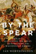 By the Spear: Philip II, Alexander the Great, and the Rise and Fall of the Macedonian Empire