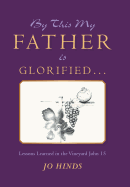 By This My Father Is Glorified . . .: Lessons Learned in the Vineyard John 15