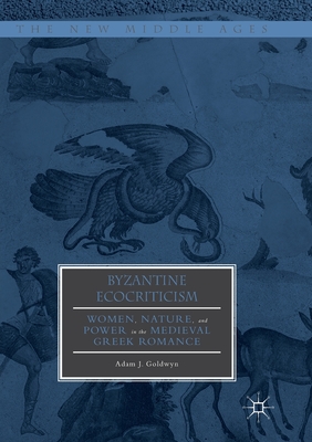Byzantine Ecocriticism: Women, Nature, and Power in the Medieval Greek Romance - Goldwyn, Adam J