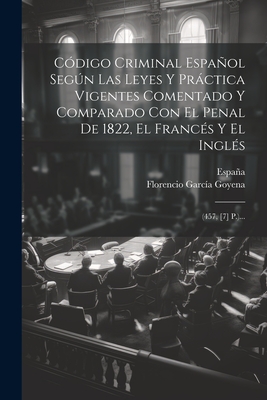 Cdigo Criminal Espaol Segn Las Leyes Y Prctica Vigentes Comentado Y Comparado Con El Penal De 1822, El Francs Y El Ingls: (457, [7] P.)... - Goyena, Florencio Garca, and Espaa