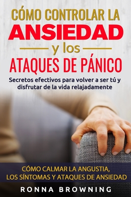 Cmo Controlar la Ansiedad y los Ataques de Pnico: Secretos efectivos para volver a ser t y disfrutar de la vida relajadamente. Cmo calmar la angustia, los sntomas y los ataques de ansiedad. - Browning, Ronna