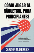 C?mo Jugar Al Rquetbol Para Principiantes: Una gu?a paso a paso para aprender rquetbol, mejorar las habilidades y dominar tus partidos