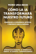 C?mo la IA Transformar Nuestro Futuro: Comprende la Inteligencia Artificial y Preprate para el Maana. Aprendizaje Mquina. IA Generativa. Robots. IA Cuntica. Superinteligencia.