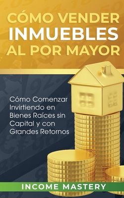 C?mo vender inmuebles al por mayor: C?mo Comenzar Invirtiendo en Bienes Ra?ces sin Capital y con Grandes Retornos - Mastery, Income