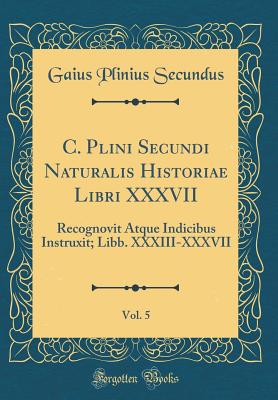 C. Plini Secundi Naturalis Historiae Libri XXXVII, Vol. 5: Recognovit Atque Indicibus Instruxit; Libb. XXXIII-XXXVII (Classic Reprint) - Secundus, Gaius Plinius